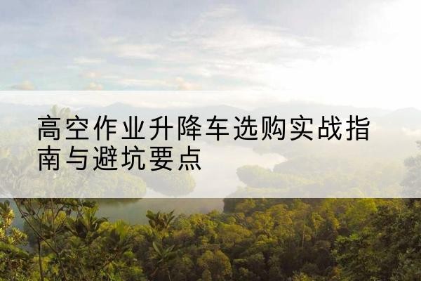 吉州升降车怎么选-高空作业升降车选购实战指南与避坑要点