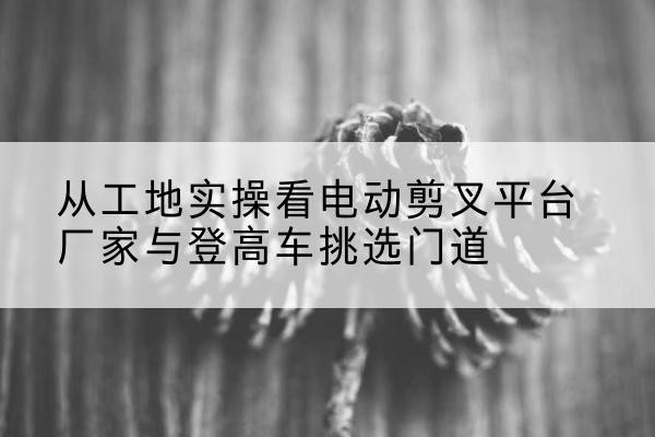 吉州电动剪叉升降平台厂家-从工地实操看电动剪叉平台厂家与登高车挑选门道