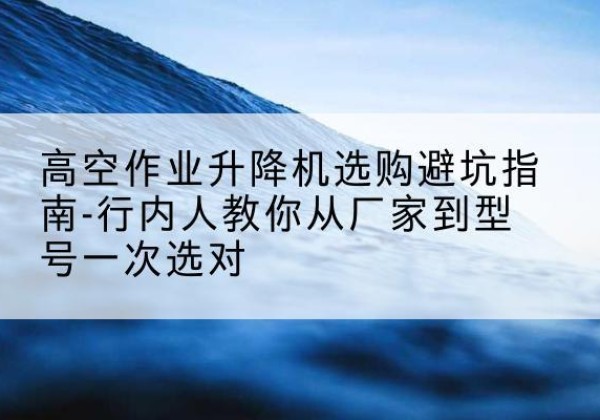 吉州升降平台厂家-高空作业升降机选购避坑指南-行内人教你从厂家到型号一次选对