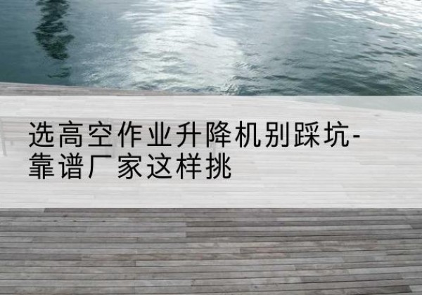 吉州剪叉式升降机厂家-选高空作业升降机别踩坑-靠谱厂家这样挑