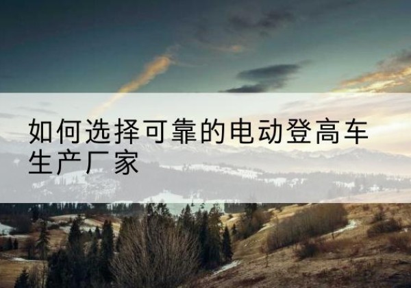 吉州电动登高车厂家-如何选择可靠的电动登高车生产厂家
