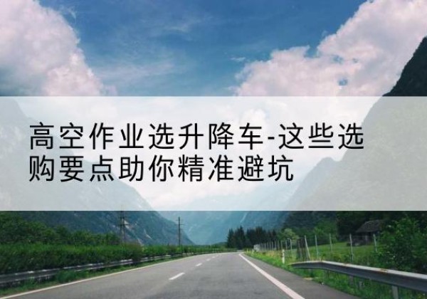 吉州升降车厂家-高空作业选升降车-这些选购要点助你*避坑