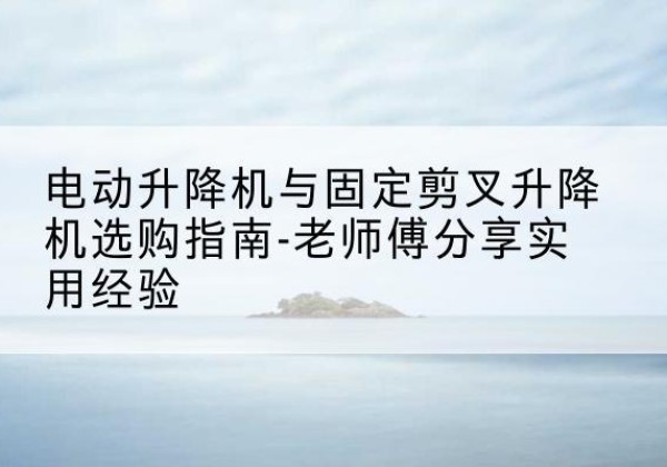 吉州电动升降机怎么选-电动升降机与固定剪叉升降机选购指南-老师傅分享实用经验