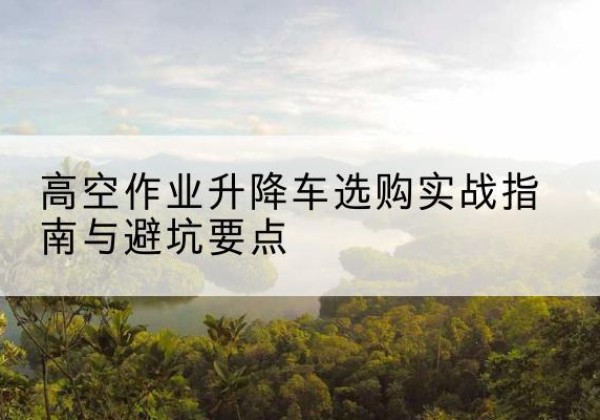 吉州升降车怎么选-高空作业升降车选购实战指南与避坑要点