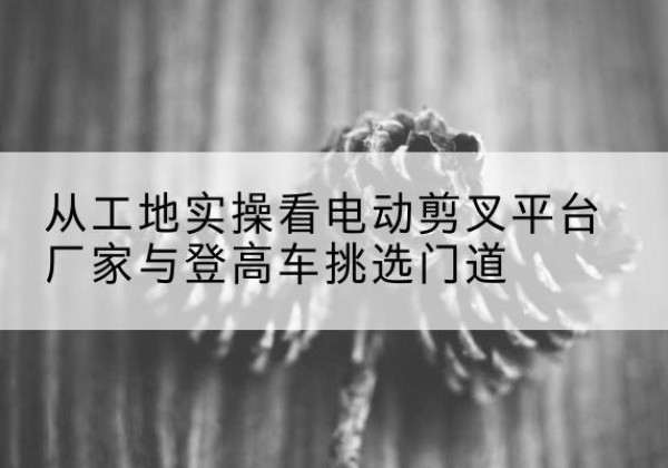 吉州电动剪叉升降平台厂家-从工地实操看电动剪叉平台厂家与登高车挑选门道